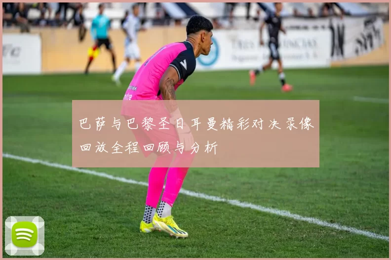 巴萨与巴黎圣日耳曼精彩对决录像回放全程回顾与分析
