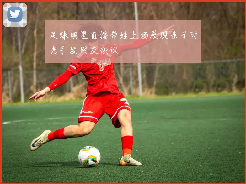 足球明星直播带娃上场展现亲子时光引发网友热议