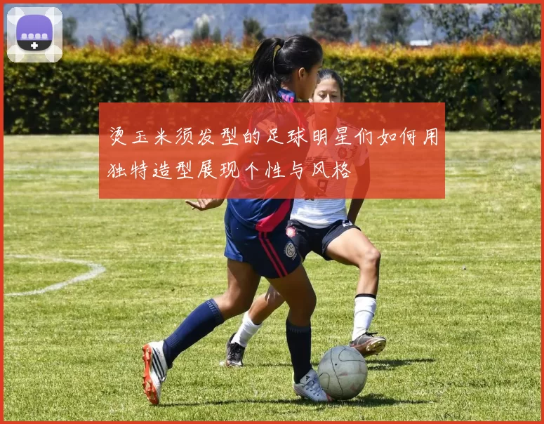 烫玉米须发型的足球明星们如何用独特造型展现个性与风格