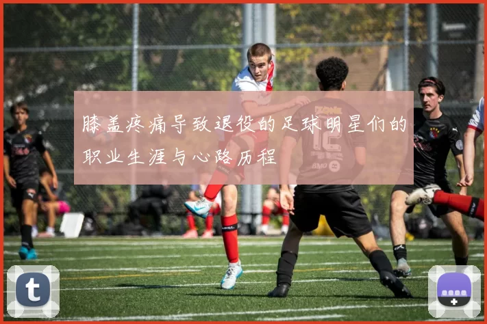 膝盖疼痛导致退役的足球明星们的职业生涯与心路历程