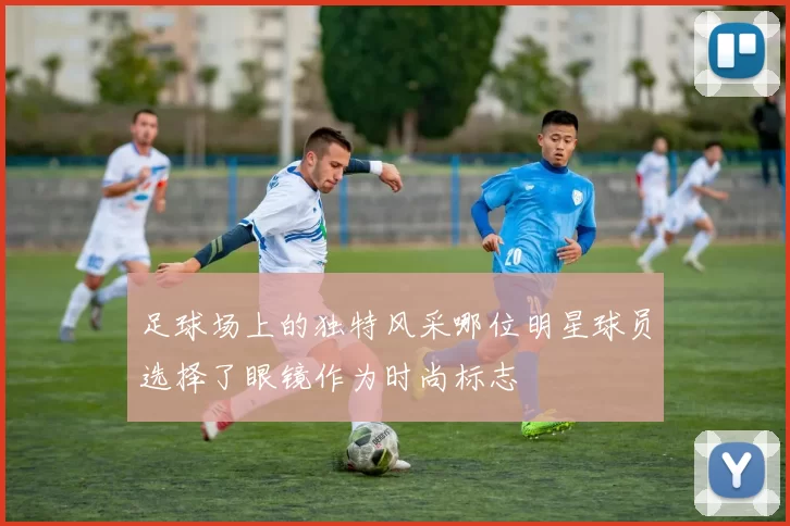 足球场上的独特风采哪位明星球员选择了眼镜作为时尚标志