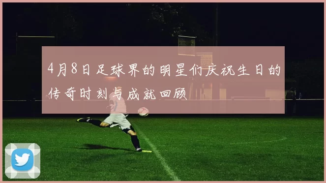 4月8日足球界的明星们庆祝生日的传奇时刻与成就回顾