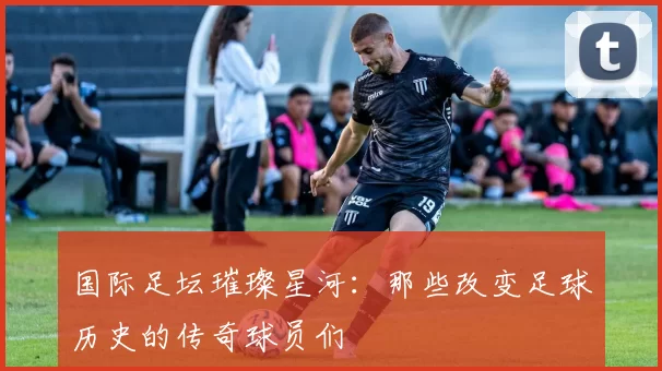 国际足坛璀璨星河：那些改变足球历史的传奇球员们
