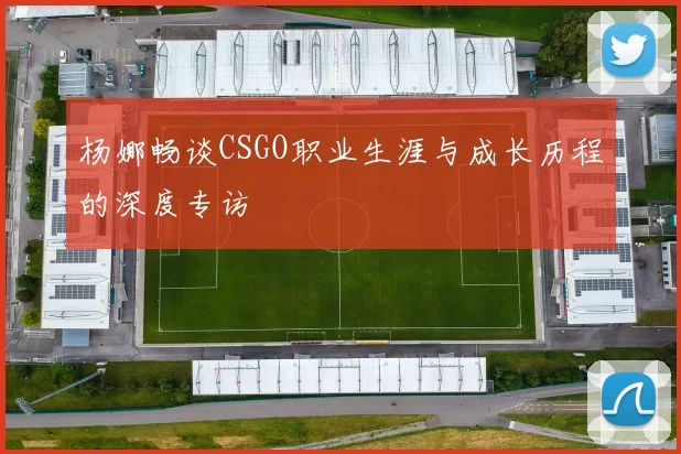 杨娜畅谈CSGO职业生涯与成长历程的深度专访