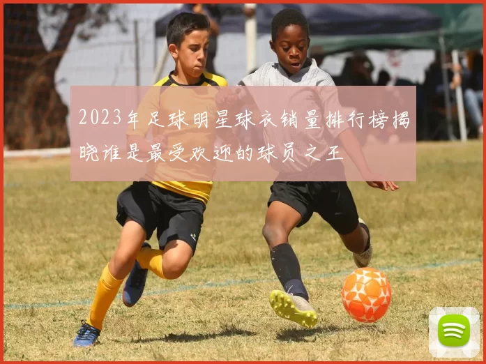 2023年足球明星球衣销量排行榜揭晓谁是最受欢迎的球员之王