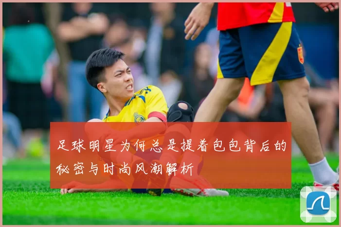足球明星为何总是提着包包背后的秘密与时尚风潮解析