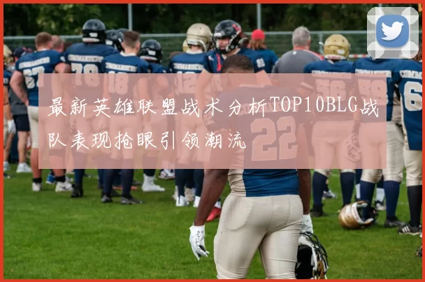 最新英雄联盟战术分析TOP10BLG战队表现抢眼引领潮流