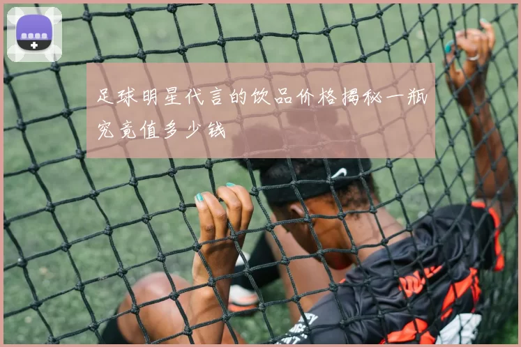 足球明星代言的饮品价格揭秘一瓶究竟值多少钱