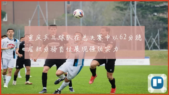 重庆乒乓球队在总决赛中以62分稳居积分榜首位展现强劲实力