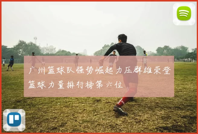广州篮球队强势崛起力压群雄荣登篮球力量排行榜第六位