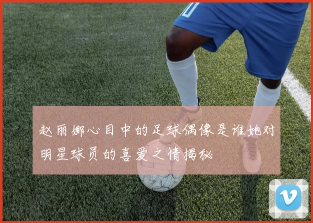 赵丽娜心目中的足球偶像是谁她对明星球员的喜爱之情揭秘