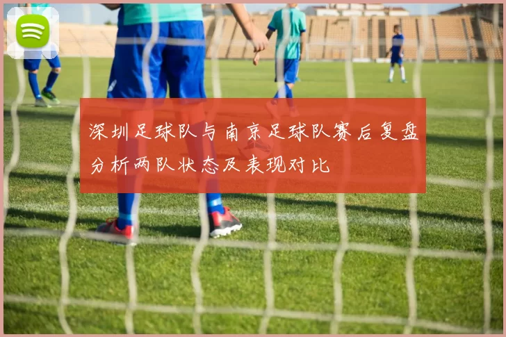 深圳足球队与南京足球队赛后复盘分析两队状态及表现对比