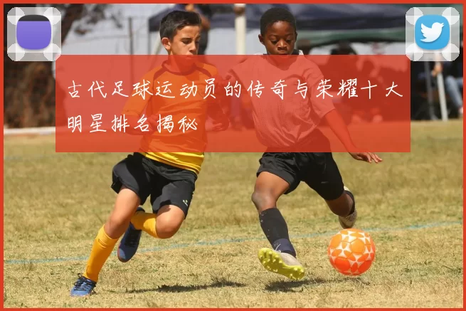 古代足球运动员的传奇与荣耀十大明星排名揭秘