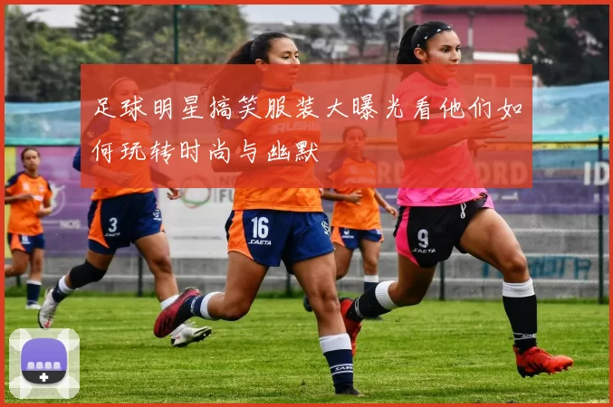 足球明星搞笑服装大曝光看他们如何玩转时尚与幽默