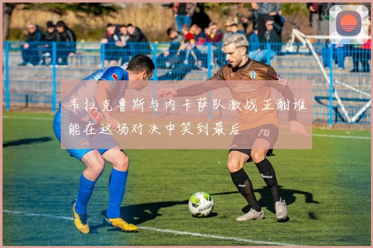 韦拉克鲁斯与内卡萨队激战正酣谁能在这场对决中笑到最后