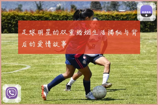 足球明星的双重婚姻生活揭秘与背后的爱情故事