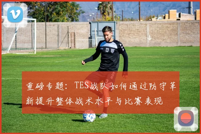 重磅专题：TES战队如何通过防守革新提升整体战术水平与比赛表现