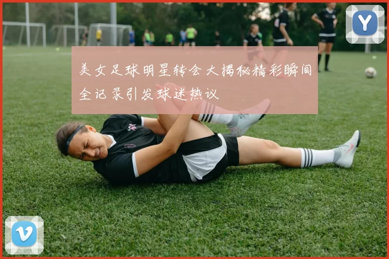 美女足球明星转会大揭秘精彩瞬间全记录引发球迷热议