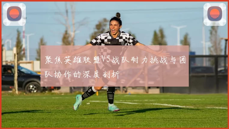 聚焦英雄联盟V5战队耐力挑战与团队协作的深度剖析