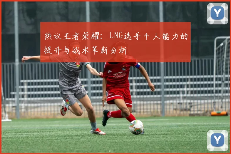 热议王者荣耀：LNG选手个人能力的提升与战术革新分析