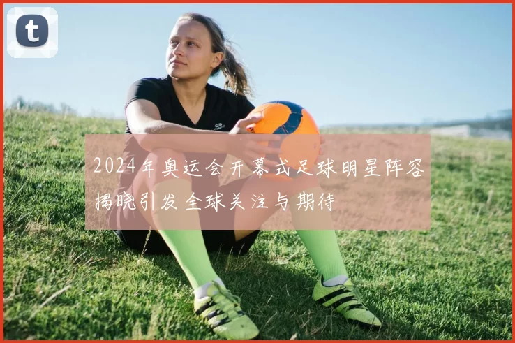 2024年奥运会开幕式足球明星阵容揭晓引发全球关注与期待