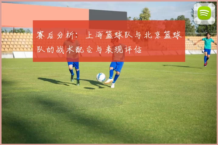 赛后分析：上海篮球队与北京篮球队的战术配合与表现评估