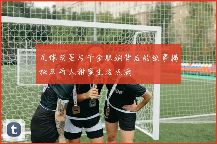 足球明星与千金联姻背后的故事揭秘及两人甜蜜生活点滴