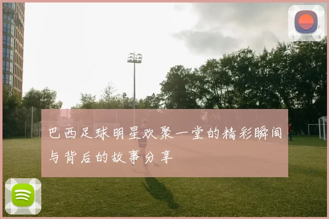 巴西足球明星欢聚一堂的精彩瞬间与背后的故事分享