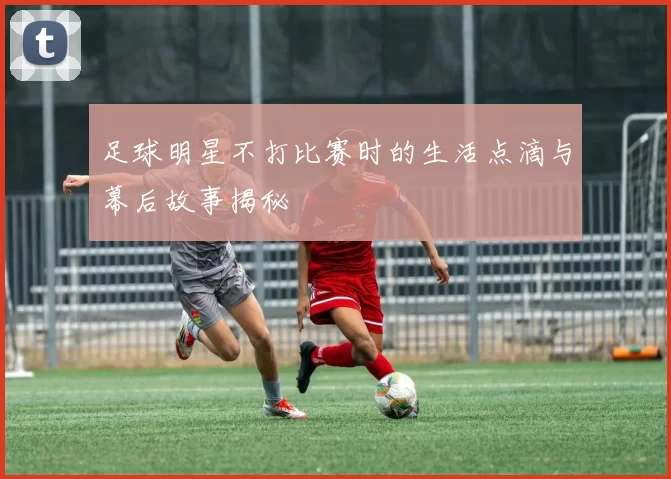 足球明星不打比赛时的生活点滴与幕后故事揭秘