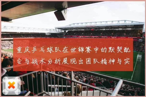 重庆乒乓球队在世锦赛中的默契配合与战术分析展现出团队精神与实力