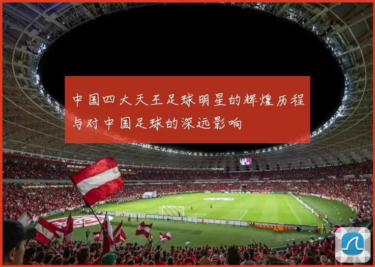 中国四大天王足球明星的辉煌历程与对中国足球的深远影响