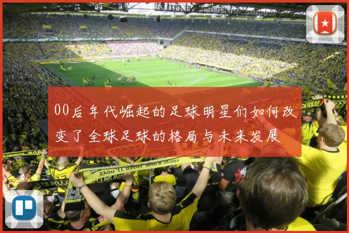 00后年代崛起的足球明星们如何改变了全球足球的格局与未来发展