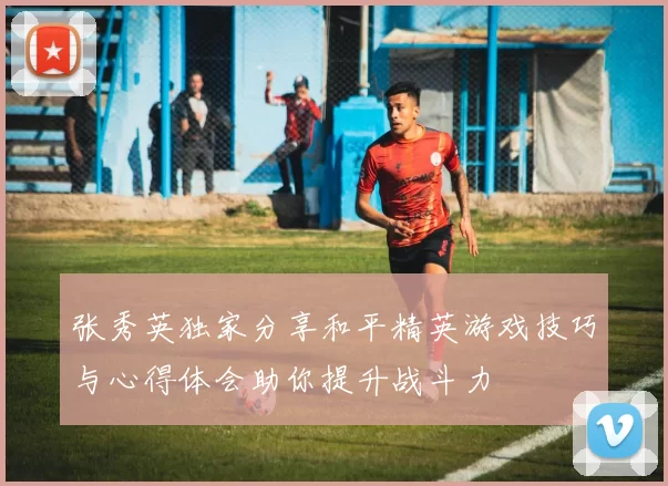 张秀英独家分享和平精英游戏技巧与心得体会助你提升战斗力