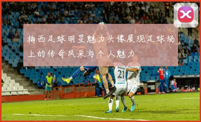 梅西足球明星魅力头像展现足球场上的传奇风采与个人魅力