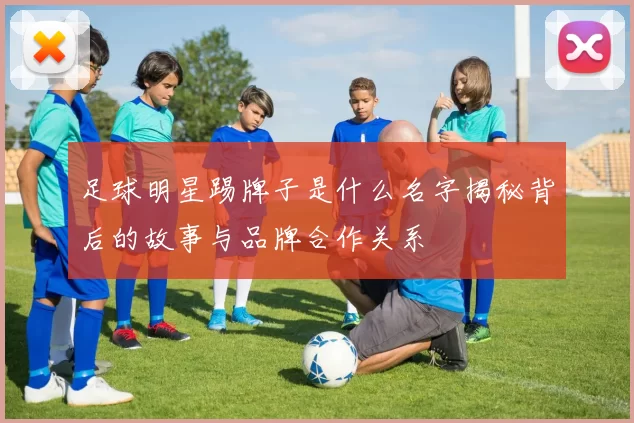 足球明星踢牌子是什么名字揭秘背后的故事与品牌合作关系