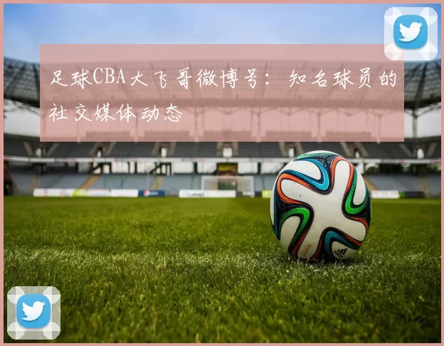 足球CBA大飞哥微博号：知名球员的社交媒体动态