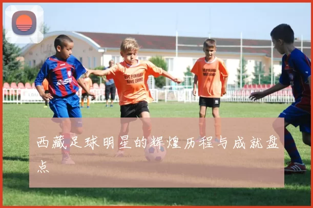 西藏足球明星的辉煌历程与成就盘点