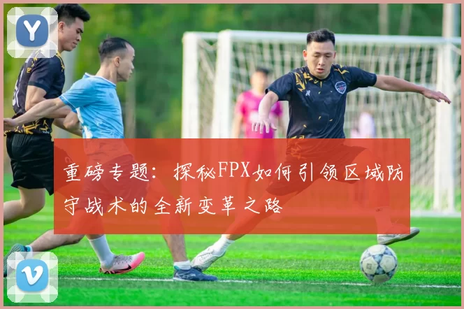 重磅专题：探秘FPX如何引领区域防守战术的全新变革之路