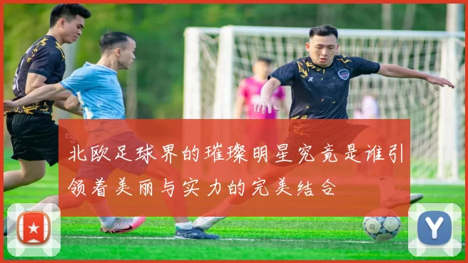 北欧足球界的璀璨明星究竟是谁引领着美丽与实力的完美结合