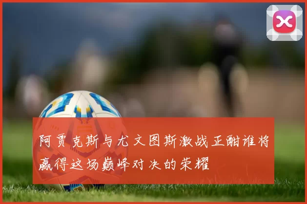 阿贾克斯与尤文图斯激战正酣谁将赢得这场巅峰对决的荣耀