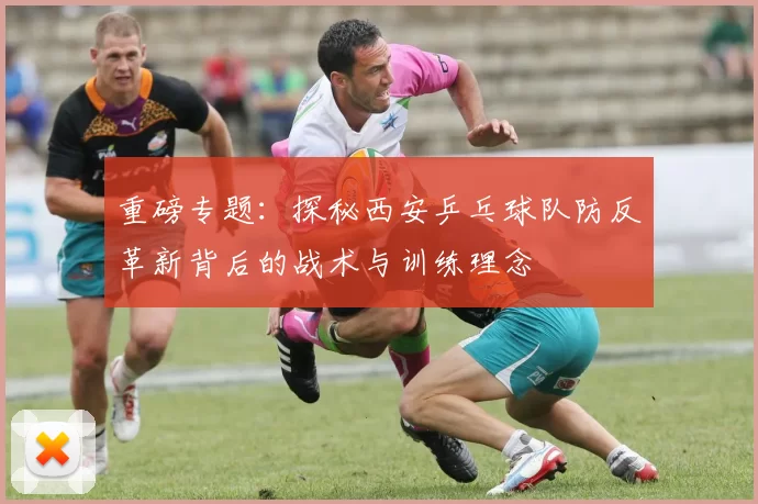 重磅专题：探秘西安乒乓球队防反革新背后的战术与训练理念