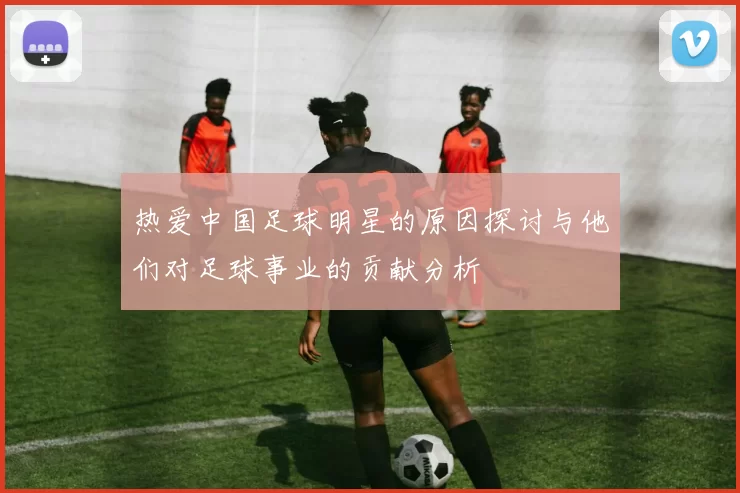 热爱中国足球明星的原因探讨与他们对足球事业的贡献分析
