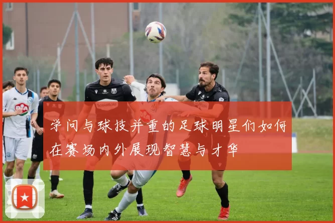 学问与球技并重的足球明星们如何在赛场内外展现智慧与才华