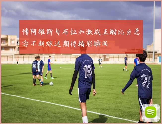 博阿维斯与布拉加激战正酣比分悬念不断球迷期待精彩瞬间