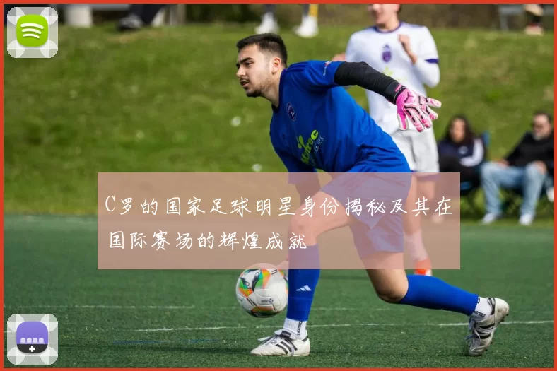 C罗的国家足球明星身份揭秘及其在国际赛场的辉煌成就