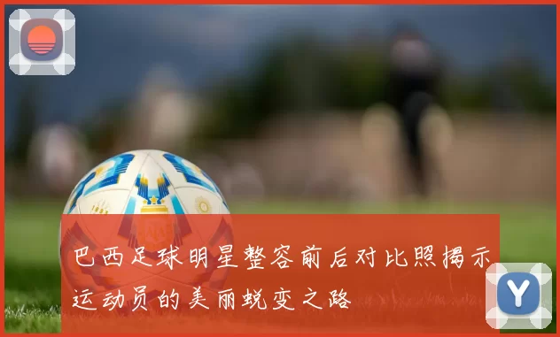 巴西足球明星整容前后对比照揭示运动员的美丽蜕变之路