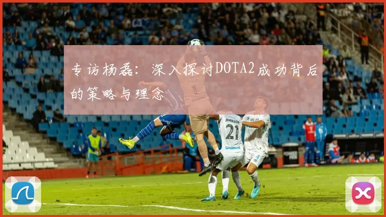 专访杨磊：深入探讨DOTA2成功背后的策略与理念