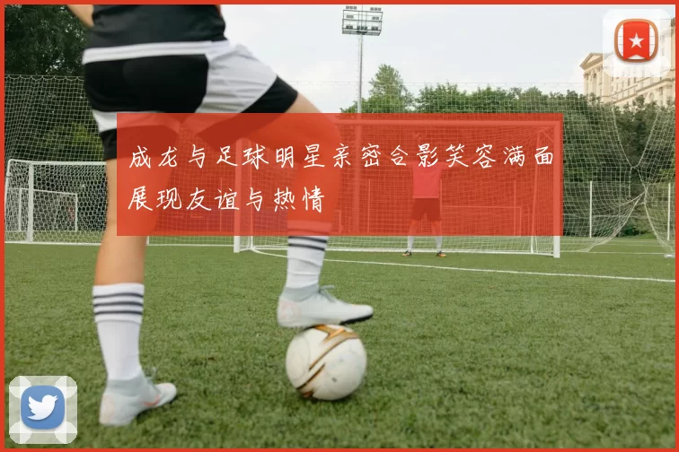 成龙与足球明星亲密合影笑容满面展现友谊与热情