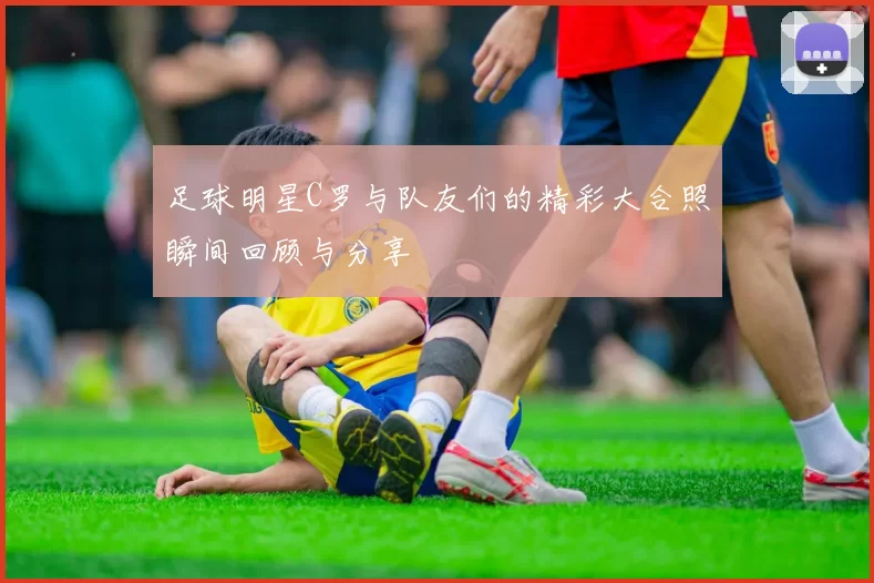 足球明星C罗与队友们的精彩大合照瞬间回顾与分享
