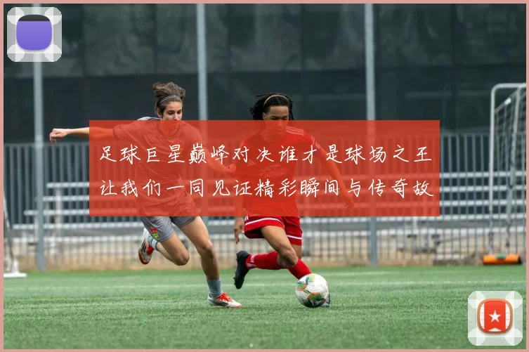 足球巨星巅峰对决谁才是球场之王让我们一同见证精彩瞬间与传奇故事